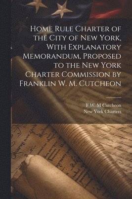 Home Rule Charter of the City of New York, With Explanatory Memorandum, Proposed to the New York Charter Commission by Franklin W. M. Cutcheon 1