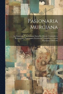 Anonymous - Pasionaria Murciana: La Cuaresma Y La Semana Santa En Murcia. Costumbres, Romancero, Procesiones, Esculturas Y Escultores, Cantos Populares, Folk-Lore, Häftad