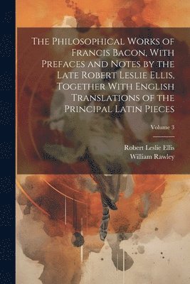 The Philosophical Works of Francis Bacon, With Prefaces and Notes by the Late Robert Leslie Ellis, Together With English Translations of the Principal Latin Pieces; Volume 3 1