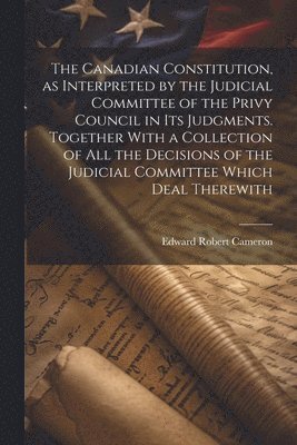 bokomslag The Canadian Constitution, as Interpreted by the Judicial Committee of the Privy Council in its Judgments. Together With a Collection of all the Decisions of the Judicial Committee Which Deal