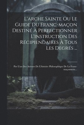 L'arche Sainte Ou Le Guide Du Franc-maon Destin  Perfectionner L'instruction Des Rcipiendaires  Tous Les Degrs ... 1