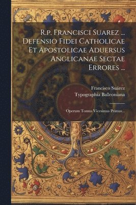 R.p. Francisci Suarez ... Defensio Fidei Catholicae Et Apostolicae Aduersus Anglicanae Sectae Errores ... 1