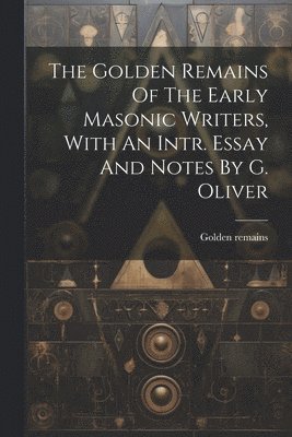 The Golden Remains Of The Early Masonic Writers, With An Intr. Essay And Notes By G. Oliver 1