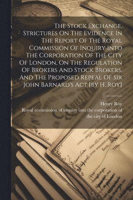 Stock Exchange, Strictures On The Evidence In The Report Of The Royal Commission Of Inquiry Into The Corporation Of The City Of London, On The Regulation Of Brokers And Stock Brokers, And The Proposed Repeal Of Sir John Barnard's Act [by H. Roy]