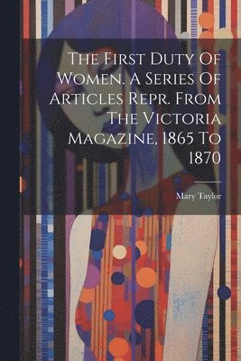The First Duty Of Women. A Series Of Articles Repr. From The Victoria Magazine, 1865 To 1870 1