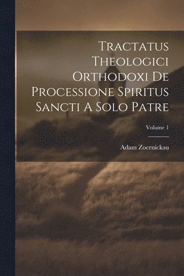 Tractatus Theologici Orthodoxi De Processione Spiritus Sancti A Solo Patre; Volume 1 1