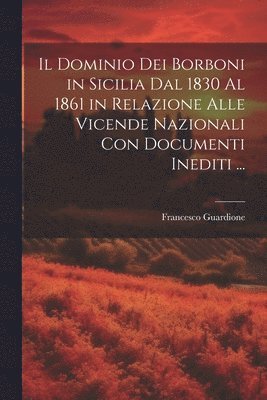 Il Dominio Dei Borboni in Sicilia Dal 1830 Al 1861 in Relazione Alle Vicende Nazionali Con Documenti Inediti ... 1