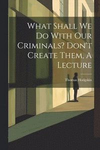 bokomslag What Shall We Do With Our Criminals? Don't Create Them, A Lecture