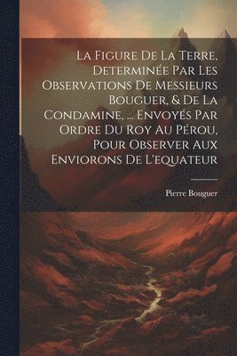 Figure De La Terre, Determinée Par Les Observations De Messieurs Bouguer, & De La Condamine, ... Envoyés Par Ordre Du Roy Au Pérou, Pour Observer Aux Enviorons De L'equateur