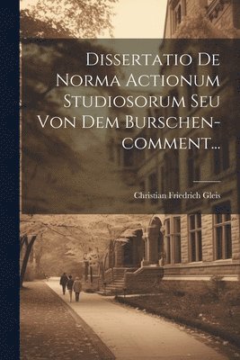 Dissertatio De Norma Actionum Studiosorum Seu Von Dem Burschen-comment... 1