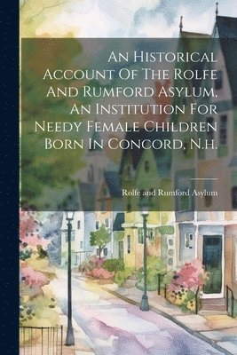 An Historical Account Of The Rolfe And Rumford Asylum, An Institution For Needy Female Children Born In Concord, N.h. 1