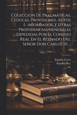 Coleccion De Pragmticas, Cedulas, Provisiones, Autos Acordados, Y Otras Providencias Generales Expedidas Por El Consejo Real En El Reynado Del Seor Don Carlos Iii ... 1