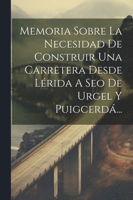 Memoria Sobre La Necesidad De Construir Una Carretera Desde Lrida A Seo De Urgel Y Puigcerd... 1