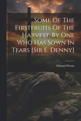 bokomslag Some Of The Firstfruits Of The Harvest, By One Who Has Sown In Tears [sir E. Denny]