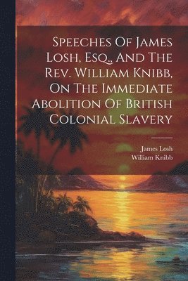 Speeches Of James Losh, Esq., And The Rev. William Knibb, On The Immediate Abolition Of British Colonial Slavery