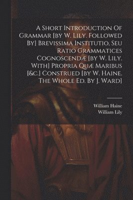 A Short Introduction Of Grammar [by W. Lily. Followed By] Brevissima Institutio, Seu Ratio Grammatices Cognoscend [by W. Lily. With] Propria Qu Maribus [&c.] Construed [by W. Haine. The Whole Ed. 1