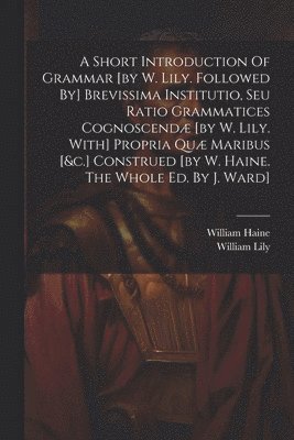 Short Introduction Of Grammar [by W. Lily. Followed By] Brevissima Institutio, Seu Ratio Grammatices Cognoscendæ [by W. Lily. With] Propria Quæ Maribus [&c.] Construed [by W. Haine. The Whole Ed. By J. Ward]