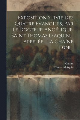 Exposition Suivie Des Quatre vangiles, Par Le Docteur Anglique, Saint Thomas D'aquin, ... Appele... La Chane D'or... 1