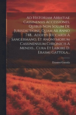 Erasmo Gattola - Ad Historiam Abbatiae Cassinensis Accessiones, Quibus Non Solum De Jurisdictione, Quam Ab Anno 748... Additis Riccardi A Sangermano, Et Anonymorum Cassinensium Chronicis A Mendis... Cura Et Labore D. Erasmi Gattola..., Häftad