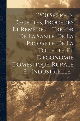 1200 Secrets, Recettes, Procds Et Remdes ... Trsor De La Sant, De La Propret, De La Toilett, Et D'conomie Domestique, Rurale Et Industrielle... 1