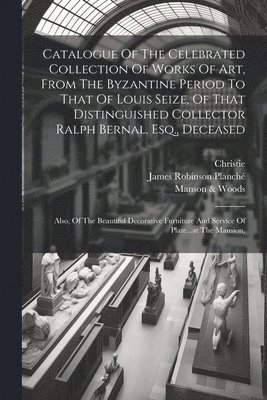 Catalogue Of The Celebrated Collection Of Works Of Art, From The Byzantine Period To That Of Louis Seize, Of That Distinguished Collector Ralph Bernal, Esq., Deceased 1