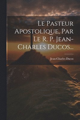 Le Pasteur Apostolique, Par Le R. P. Jean-charles Ducos... 1