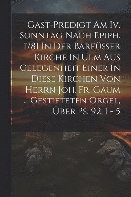 Anonymous - Gast-predigt Am Iv. Sonntag Nach Epiph. 1781 In Der Barfüsser Kirche In Ulm Aus Gelegenheit Einer In Diese Kirchen Von Herrn Joh. Fr. Gaum ... Gestifteten Orgel, Über Ps. 92, 1 - 5, Häftad