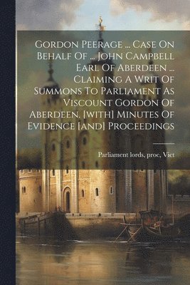 Gordon Peerage ... Case On Behalf Of ... John Campbell Earl Of Aberdeen ... Claiming A Writ Of Summons To Parliament As Viscount Gordon Of Aberdeen. [with] Minutes Of Evidence [and] Proceedings 1