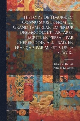 Histoire De Timur-bec, Connu Sous Le Nom Du Grand Tamerlan Empereur Des Mogols Et Tartares, crite En Persan Par Cherefeddin Ali, Trad. En Franais Par M. Petis De La Croix... 1