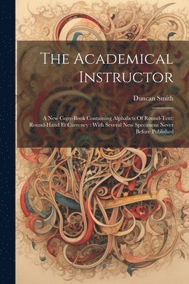 Duncan Smith - The Academical Instructor: A New Copy-book Containing Alphabets Of Round-text: Round-hand Et Currency: With Several New Specimens Never Before Publish, Häftad