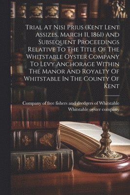 bokomslag Trial At Nisi Prius (kent Lent Assizes, March 11, 1861) And Subsequent Proceedings Relative To The Title Of The Whitstable Oyster Company To Levy Anchorage Within The Manor And Royalty Of Whitstabl...