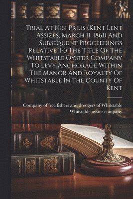 Trial At Nisi Prius (kent Lent Assizes, March 11, 1861) And Subsequent Proceedings Relative To The Title Of The Whitstable Oyster Company To Levy Anchorage Within The Manor And Royalty Of Whitstable 1