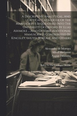 A Descriptive, Analytical, And Critical Catalogue Of The Manuscripts Bequeathed Into The University Of Oxford By Elias Ashmole ... Also Of Some Additional Manuscripts Contributed By Kingsley, Lhuyd, 1