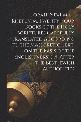 Torah, Neviim U-Khetuvim. Twenty-four Books of the Holy Scriptures Carefully Translated According to the Massoretic Text, on the Basis of the English Version, After the Best Jewish Authorities 1