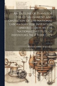 bokomslag An Outline of Plans for the Establishment and Operation of the National Laboratory for Invention and Research, by the National Institute of Inventors, New York City