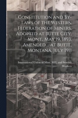 Constitution and By-laws of the Western Federation of Miners, Adopted at Butte City, Mont., May 19, 1893, Amended ... at Butte, Montana, July 1911 1