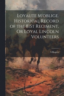 Loyaute M'oblige. Historical Record of the 81St Regiment, Or Loyal Lincoln Volunteers 1