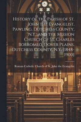 History of the Parish of St. John the Evangelist, Pawling, Dutchess County, N.Y., and the Mission Church of St. Charles Borromeo, Dover Plains, Dutchess County, N.Y. [1848-1900] 1