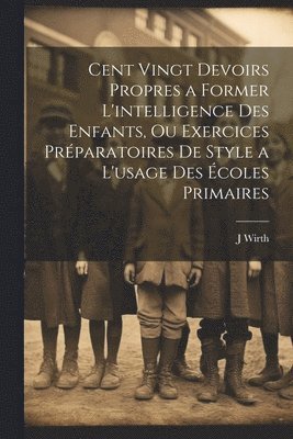 J Wirth, J. Wirth - Cent Vingt Devoirs Propres a Former L'intelligence Des Enfants, Ou Exercices Préparatoires De Style a L'usage Des Écoles Primaires, Häftad