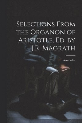 Selections From the Organon of Aristotle, Ed. by J.R. Magrath 1