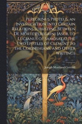 Peregrinus Proteus, an Investigation Into Certain Relations Subsisting Between De Morte Peregrini [Ascr. to Lucianus of Samosata] the Two Epistles of Clement to the Corinthians, and Other Writings 1