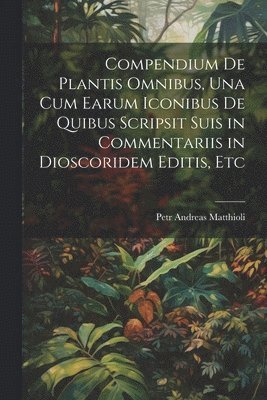 Compendium De Plantis Omnibus, Una Cum Earum Iconibus De Quibus Scripsit Suis in Commentariis in Dioscoridem Editis, Etc 1