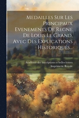 Medailles Sur Les Principaux Evenements De Regne De Louis Le Grand, Avec Des Explications Historiques... 1