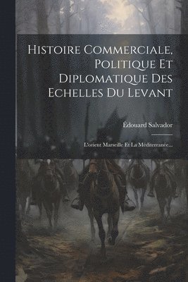 Histoire Commerciale, Politique Et Diplomatique Des Echelles Du Levant 1