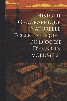 Histoire Geographique, Naturelle, Ecclesiastique ... Du Diocese D'embrun, Volume 2...