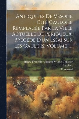 Antiquits De Vsone Cit Gauloise Remplace Par La Ville Actuelle De Prigueux, Prcd D'un Essai Sur Les Gaulois, Volume 1... 1