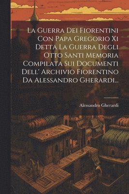 Guerra Dei Fiorentini Con Papa Gregorio Xi Detta La Guerra Degli Otto Santi Memoria Compilata Sui Documenti Dell' Archivio Fiorentino Da Alessandro Gherardi...