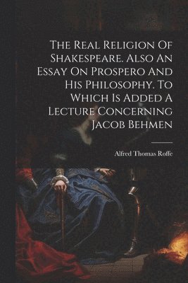 The Real Religion Of Shakespeare. Also An Essay On Prospero And His Philosophy. To Which Is Added A Lecture Concerning Jacob Behmen 1