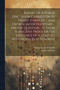 bokomslag Report Of A Public Discussion Carried On By Henry Townley ... And George Jacob Holyoake ... On The Question - Is There Sufficient Proof Of The Existence Of A God? Ed. With Notes By H. Townley