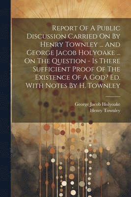 Report Of A Public Discussion Carried On By Henry Townley ... And George Jacob Holyoake ... On The Question - Is There Sufficient Proof Of The Existence Of A God? Ed. With Notes By H. Townley 1